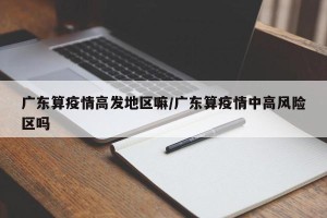 广东算疫情高发地区嘛/广东算疫情中高风险区吗